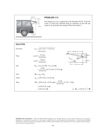 PROPRIETARY MATERIAL. © 2010 The McGraw-Hill Companies, Inc. All rights reserved. No part of this Manual may be displayed,
reproduced or distributed in any form or by any means, without the prior written permission of the publisher, or used beyond the limited
distribution to teachers and educators permitted by McGraw-Hill for their individual course preparation. If you are a student using this Manual,
you are using it without permission.
165
PROBLEM 3.13
The tailgate of a car is supported by the hydraulic lift BC. If the lift
exerts a 125-lb force directed along its centerline on the ball and
socket at B, determine the moment of the force about A.
SOLUTION
First note 2 2
(17.2 in.) (7.62 in.)
18.8123 in.
CBd = +
=
Then
17.2 in.
cos
18.8123 in.
7.62 in.
sin
18.8123 in.
θ
θ
=
=
and ( cos ) ( sin )
125 lb
[(17.2 in.) (7.62 in.) ]
18.8123 in.
CB CB CBF Fθ θ= −
= +
F i j
i j
Now /A B A CB= ×M r F
where / (20.5 in.) (4.38 in.)B A = −r i j
Then
125 lb
[(20.5 in.) (4.38 in.) ] (17.2 7.62 )
18.8123 in.
A = − × −M i j i j
(1538.53 lb in.)
(128.2 lb ft)
= ⋅
= ⋅
k
k or 128.2 lb ftA = ⋅M W
 