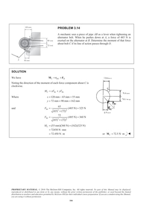 PROPRIETARY MATERIAL. © 2010 The McGraw-Hill Companies, Inc. All rights reserved. No part of this Manual may be displayed,
reproduced or distributed in any form or by any means, without the prior written permission of the publisher, or used beyond the limited
distribution to teachers and educators permitted by McGraw-Hill for their individual course preparation. If you are a student using this Manual,
you are using it without permission.
166
PROBLEM 3.14
A mechanic uses a piece of pipe AB as a lever when tightening an
alternator belt. When he pushes down at A, a force of 485 N is
exerted on the alternator at B. Determine the moment of that force
about bolt C if its line of action passes through O.
SOLUTION
We have /C B C B= ×M r F
Noting the direction of the moment of each force component about C is
clockwise.
C By BxM xF yF= +
Where 120 mm 65 mm 55 mm
72 mm 90 mm 162 mm
x
y
= − =
= + =
and
2 2
2 2
65
(485 N) 325 N
(65) (72)
72
(485 N) 360 N
(65) (72)
Bx
By
F
F
= =
+
= =
+
(55 mm)(360 N) (162)(325 N)
72450 N mm
72.450 N m
CM = +
= ⋅
= ⋅ or 72.5 N mC = ⋅M W
 