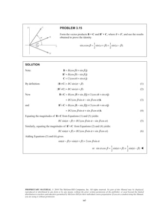 PROPRIETARY MATERIAL. © 2010 The McGraw-Hill Companies, Inc. All rights reserved. No part of this Manual may be displayed,
reproduced or distributed in any form or by any means, without the prior written permission of the publisher, or used beyond the limited
distribution to teachers and educators permitted by McGraw-Hill for their individual course preparation. If you are a student using this Manual,
you are using it without permission.
167
PROBLEM 3.15
Form the vector products B × C and B′ × C, where B = B′, and use the results
obtained to prove the identity
1 1
sin cos sin( ) sin( ).
2 2
a a aβ β β= + + −
SOLUTION
Note: (cos sin )
(cos sin )
(cos sin )
B
B
C
β β
β β
α α
= +
′ = −
= +
B i j
B i j
C i j
By definition: | | sin ( )BC α β× = −B C (1)
| | sin ( )BC α β′× = +B C (2)
Now (cos sin ) (cos sin )B Cβ β α α× = + × +B C i j i j
(cos sin sin cos )BC β α β α= − k (3)
and (cos sin ) (cos sin )B Cβ β α α′× = − × +B C i j i j
(cos sin sin cos )BC β α β α= + k (4)
Equating the magnitudes of ×B C from Equations (1) and (3) yields:
sin( ) (cos sin sin cos )BC BCα β β α β α− = − (5)
Similarly, equating the magnitudes of ′×B C from Equations (2) and (4) yields:
sin( ) (cos sin sin cos )BC BCα β β α β α+ = + (6)
Adding Equations (5) and (6) gives:
sin( ) sin( ) 2cos sinα β α β β α− + + =
or
1 1
sin cos sin( ) sin( )
2 2
α β α β α β= + + − W
 
