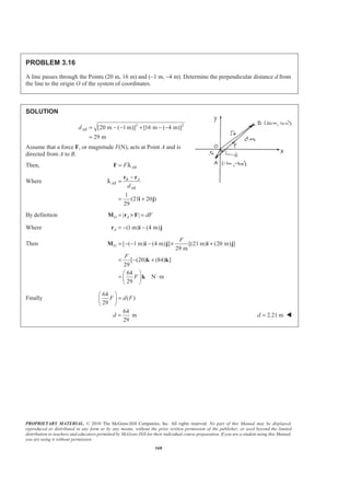PROPRIETARY MATERIAL. © 2010 The McGraw-Hill Companies, Inc. All rights reserved. No part of this Manual may be displayed,
reproduced or distributed in any form or by any means, without the prior written permission of the publisher, or used beyond the limited
distribution to teachers and educators permitted by McGraw-Hill for their individual course preparation. If you are a student using this Manual,
you are using it without permission.
168
PROBLEM 3.16
A line passes through the Points (20 m, 16 m) and (−1 m, −4 m). Determine the perpendicular distance d from
the line to the origin O of the system of coordinates.
SOLUTION
2 2
[20 m ( 1 m)] [16 m ( 4 m)]
29 m
ABd = − − + − −
=
Assume that a force F, or magnitude F(N), acts at Point A and is
directed from A to B.
Then, ABF=F λ
Where
1
(21 20 )
29
B A
AB
ABd
−
=
= +
r r
i j
λ
By definition | |O A dF= × =M r F
Where (1 m) (4 m)A = − −r i j
Then [ ( 1 m) (4 m) ] [(21 m) (20 m) ]
29 m
[ (20) (84) ]
29
64
N m
29
O
F
F
F
= − − − × +
= − +
§ ·
= ⋅¨ ¸
© ¹
M i j i j
k k
k
Finally
64
( )
29
F d F
§ ·
=¨ ¸
© ¹
64
m
29
d = 2.21 md = W
 