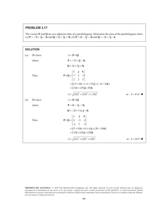 PROPRIETARY MATERIAL. © 2010 The McGraw-Hill Companies, Inc. All rights reserved. No part of this Manual may be displayed,
reproduced or distributed in any form or by any means, without the prior written permission of the publisher, or used beyond the limited
distribution to teachers and educators permitted by McGraw-Hill for their individual course preparation. If you are a student using this Manual,
you are using it without permission.
169
PROBLEM 3.17
The vectors P and Q are two adjacent sides of a parallelogram. Determine the area of the parallelogram when
(a) P = −7i + 3j − 3k and Q = 2i + 2j + 5k, (b) P = 6i − 5j − 2k and Q = −2i + 5j − k.
SOLUTION
(a) We have | |A = ×P Q
where 7 3 3= − + −P i j k
2 2 5= + +Q i j k
Then 7 3 3
2 2 5
[(15 6) ( 6 35) ( 14 6) ]
(21) (29) ( 20)
× = − −
= + + − + + − −
= + −
i j k
P Q
i j k
i j k
2 2 2
(20) (29) ( 20)A = + + − or 41.0A = W
(b) We have | |A = ×P Q
where 6 5 2= − −P i j k
2 5 in. 1= − + −Q i j k
Then 6 5 2
2 5 1
[(5 10) (4 6) (30 10) ]
(15) (10) (20)
× = − −
− −
= + + + + −
= + +
i j k
P Q
i j k
i j k
2 2 2
(15) (10) (20)A = + + or 26.9A = W
 