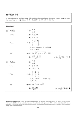PROPRIETARY MATERIAL. © 2010 The McGraw-Hill Companies, Inc. All rights reserved. No part of this Manual may be displayed,
reproduced or distributed in any form or by any means, without the prior written permission of the publisher, or used beyond the limited
distribution to teachers and educators permitted by McGraw-Hill for their individual course preparation. If you are a student using this Manual,
you are using it without permission.
170
PROBLEM 3.18
A plane contains the vectors A and B. Determine the unit vector normal to the plane when A and B are equal
to, respectively, (a) i + 2j − 5k and 4i − 7j − 5k, (b) 3i − 3j + 2k and −2i + 6j − 4k.
SOLUTION
(a) We have
| |
×
=
×
A B
Ȝ
A B
where 1 2 5= + −A i j k
4 7 5= − −B i j k
Then 1 2 5
4 7 5
( 10 35) (20 5) ( 7 8)
15(3 1 1 )
× = + −
− −
= − − + + + − −
= − −
i j k
A B
i j k
i j k
and 2 2 2
| | 15 ( 3) ( 1) ( 1) 15 11× = − + − + − =A B
15( 3 1 1 )
15 11
− − −
=
i j k
Ȝ or
1
( 3 )
11
= − − −Ȝ i j k W
(b) We have
| |
×
=
×
A B
Ȝ
A B
where 3 3 2= − +A i j k
2 6 4= − + −B i j k
Then 3 3 2
2 6 4
(12 12) ( 4 12) (18 6)
(8 12 )
× = −
− −
= − + − + + −
= +
i j k
A B
i j k
j k
and 2 2
| | 4 (2) (3) 4 13× = + =A B
4(2 3 )
4 13
+
=
j k
Ȝ or
1
(2 3 )
13
= +Ȝ j k W
 