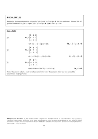 PROPRIETARY MATERIAL. © 2010 The McGraw-Hill Companies, Inc. All rights reserved. No part of this Manual may be displayed,
reproduced or distributed in any form or by any means, without the prior written permission of the publisher, or used beyond the limited
distribution to teachers and educators permitted by McGraw-Hill for their individual course preparation. If you are a student using this Manual,
you are using it without permission.
172
PROBLEM 3.20
Determine the moment about the origin O of the force F = −2i + 3j + 5k that acts at a Point A. Assume that the
position vector of A is (a) r = i + j + k, (b) r = 2i + 3j − 5k, (c) r = −4i + 6j + 10k.
SOLUTION
(a) 1 1 1
2 3 5
O =
−
i j k
M
(5 3) ( 2 5) (3 2)= − + − − + +i j k 2 7 5O = − +M i j k W
(b) 2 3 5
2 3 5
O = −
−
i j k
M
(15 15) (10 10) (6 6)= + + − + +i j k 30 12O = +M i k W
(c) 4 6 10
2 3 5
O = −
−
i j k
M
(30 30) ( 20 20) ( 12 12)= − + − + + − +i j k 0O =M W
Note: The answer to Part c could have been anticipated since the elements of the last two rows of the
determinant are proportional.
 