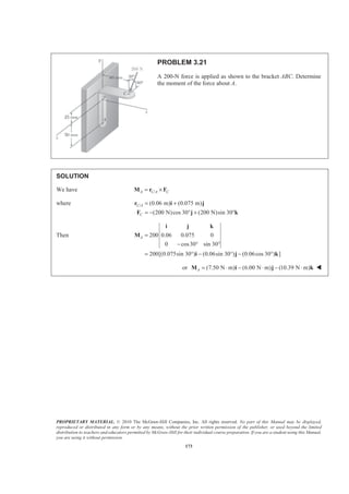 PROPRIETARY MATERIAL. © 2010 The McGraw-Hill Companies, Inc. All rights reserved. No part of this Manual may be displayed,
reproduced or distributed in any form or by any means, without the prior written permission of the publisher, or used beyond the limited
distribution to teachers and educators permitted by McGraw-Hill for their individual course preparation. If you are a student using this Manual,
you are using it without permission.
173
PROBLEM 3.21
A 200-N force is applied as shown to the bracket ABC. Determine
the moment of the force about A.
SOLUTION
We have /A C A C= ×M r F
where / (0.06 m) (0.075 m)
(200 N)cos 30 (200 N)sin 30
C A
C
= +
= − ° + °
r i j
F j k
Then 200 0.06 0.075 0
0 cos30 sin 30
200[(0.075sin 30 ) (0.06sin 30 ) (0.06cos 30 ) ]
A =
− ° °
= ° − ° − °
i j k
M
i j k
or (7.50 N m) (6.00 N m) (10.39 N m)A = ⋅ − ⋅ − ⋅M i j k W
 