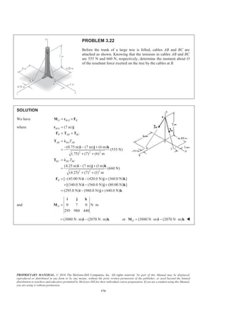 PROPRIETARY MATERIAL. © 2010 The McGraw-Hill Companies, Inc. All rights reserved. No part of this Manual may be displayed,
reproduced or distributed in any form or by any means, without the prior written permission of the publisher, or used beyond the limited
distribution to teachers and educators permitted by McGraw-Hill for their individual course preparation. If you are a student using this Manual,
you are using it without permission.
174
PROBLEM 3.22
Before the trunk of a large tree is felled, cables AB and BC are
attached as shown. Knowing that the tensions in cables AB and BC
are 555 N and 660 N, respectively, determine the moment about O
of the resultant force exerted on the tree by the cables at B.
SOLUTION
We have /O B O B= ×M r F
where / (7 m)B O
B AB BC
=
= +
r j
F T T
2 2 2
2 2 2
(0.75 m) (7 m) (6 m)
(555 N)
(.75) (7) (6) m
(4.25 m) (7 m) (1m)
(660 N)
(4.25) (7) (1) m
[ (45.00 N) (420.0 N) (360.0 N) ]
[(340.0 N) (560.0 N) (80.00 N) ]
(295.0 N) (980.0 N) (4
AB BA AB
BC BC BC
B
T
T
=
− − +
=
+ +
=
− +
=
+ +
= − − +
+ − +
= − +
T Ȝ
i j k
T Ȝ
i j k
F i j k
i j k
i j 40.0 N)k
and 0 7 0 N m
295 980 440
O = ⋅
i j k
M
(3080 N m) (2070 N m)= ⋅ − ⋅i k or (3080 N m) (2070 N m)O = ⋅ − ⋅M i k W
 