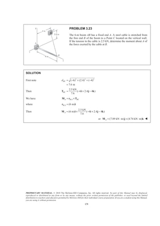 PROPRIETARY MATERIAL. © 2010 The McGraw-Hill Companies, Inc. All rights reserved. No part of this Manual may be displayed,
reproduced or distributed in any form or by any means, without the prior written permission of the publisher, or used beyond the limited
distribution to teachers and educators permitted by McGraw-Hill for their individual course preparation. If you are a student using this Manual,
you are using it without permission.
175
PROBLEM 3.23
The 6-m boom AB has a fixed end A. A steel cable is stretched from
the free end B of the boom to a Point C located on the vertical wall.
If the tension in the cable is 2.5 kN, determine the moment about A of
the force exerted by the cable at B.
SOLUTION
First note 2 2 2
( 6) (2.4) ( 4)
7.6 m
BCd = − + + −
=
Then
2.5 kN
( 6 2.4 4 )
7.6
BC = − + −T i j k
We have /A B A BC= ×M r T
where / (6 m)B A =r i
Then
2.5 kN
(6 m) ( 6 2.4 4 )
7.6
A = × − + −M i i j k
or (7.89 kN m) (4.74 kN m)A = ⋅ + ⋅M j k W
 