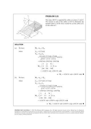 PROPRIETARY MATERIAL. © 2010 The McGraw-Hill Companies, Inc. All rights reserved. No part of this Manual may be displayed,
reproduced or distributed in any form or by any means, without the prior written permission of the publisher, or used beyond the limited
distribution to teachers and educators permitted by McGraw-Hill for their individual course preparation. If you are a student using this Manual,
you are using it without permission.
177
PROBLEM 3.25
The ramp ABCD is supported by cables at corners C and D.
The tension in each of the cables is 810 N. Determine the
moment about A of the force exerted by (a) the cable at D,
(b) the cable at C.
SOLUTION
(a) We have /A E A DE= ×M r T
where /
2 2 2
(2.3 m)
(0.6 m) (3.3 m) (3 m)
(810 N)
(0.6) (3.3) (3) m
(108 N) (594 N) (540 N)
E A
DE DE DET
=
=
+ −
=
+ +
= + −
r j
T Ȝ
i j k
i j k
0 2.3 0 N m
108 594 540
(1242 N m) (248.4 N m)
A = ⋅
−
= − ⋅ − ⋅
i j k
M
i k
or (1242 N m) (248 N m)A = − ⋅ − ⋅M i k W
(b) We have /A G A CG= ×M r T
where /
2 2 2
(2.7 m) (2.3 m)
(.6 m) (3.3 m) (3 m)
(810 N)
(.6) (3.3) (3) m
(108 N) (594 N) (540 N)
G A
CG CG CGT
= +
=
− + −
=
+ +
= − + −
r i j
T Ȝ
i j k
i j k
2.7 2.3 0 N m
108 594 540
(1242 N m) (1458 N m) (1852 N m)
A = ⋅
− −
= − ⋅ + ⋅ + ⋅
i j k
M
i j k
or (1242 N m) (1458 N m) (1852 N m)A = − ⋅ + ⋅ + ⋅M i j k W
 