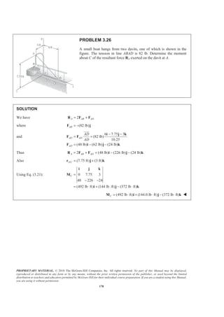 PROPRIETARY MATERIAL. © 2010 The McGraw-Hill Companies, Inc. All rights reserved. No part of this Manual may be displayed,
reproduced or distributed in any form or by any means, without the prior written permission of the publisher, or used beyond the limited
distribution to teachers and educators permitted by McGraw-Hill for their individual course preparation. If you are a student using this Manual,
you are using it without permission.
178
PROBLEM 3.26
A small boat hangs from two davits, one of which is shown in the
figure. The tension in line ABAD is 82 lb. Determine the moment
about C of the resultant force RA exerted on the davit at A.
SOLUTION
We have 2A AB AD= +R F F
where (82 lb)AB = −F j
and
6 7.75 3
(82 lb)
10.25
(48 lb) (62 lb) (24 lb)
AD AD
AD
AD
AD
− −
= =
= − −
i j k
F F
F i j k
JJJG
Thus 2 (48 lb) (226 lb) (24 lb)A AB AD= + = − −R F F i j k
Also / (7.75 ft) (3 ft)A C = +r j k
Using Eq. (3.21): 0 7.75 3
48 226 24
(492 lb ft) (144 lb ft) (372 lb ft)
C =
− −
= ⋅ + ⋅ − ⋅
i j k
M
i j k
(492 lb ft) (144.0 lb ft) (372 lb ft)C = ⋅ + ⋅ − ⋅M i j k W
 
