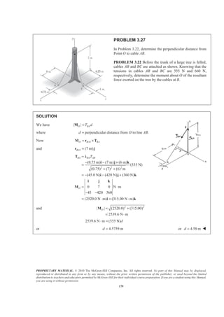 PROPRIETARY MATERIAL. © 2010 The McGraw-Hill Companies, Inc. All rights reserved. No part of this Manual may be displayed,
reproduced or distributed in any form or by any means, without the prior written permission of the publisher, or used beyond the limited
distribution to teachers and educators permitted by McGraw-Hill for their individual course preparation. If you are a student using this Manual,
you are using it without permission.
179
PROBLEM 3.27
In Problem 3.22, determine the perpendicular distance from
Point O to cable AB.
PROBLEM 3.22 Before the trunk of a large tree is felled,
cables AB and BC are attached as shown. Knowing that the
tensions in cables AB and BC are 555 N and 660 N,
respectively, determine the moment about O of the resultant
force exerted on the tree by the cables at B.
SOLUTION
We have | |O BAT d=M
where perpendicular distance from to line .d O AB=
Now /O B O BA= ×M r T
and / (7 m)B O =r j
2 2 2
(0.75 m) (7 m) (6 m)
(555 N)
(0.75) (7) (6) m
(45.0 N) (420 N) (360 N)
0 7 0 N m
45 420 360
(2520.0 N m) (315.00 N m)
BA BA AB
O
T=
− − +
=
+ +
= − − +
= ⋅
− −
= ⋅ + ⋅
T Ȝ
i j k
i j k
i j k
M
i k
and 2 2
| | (2520.0) (315.00)
2539.6 N m
O = +
= ⋅
M
2539.6 N m (555 N)d⋅ =
or 4.5759 md = or 4.58 md = W
 