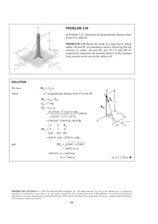 PROPRIETARY MATERIAL. © 2010 The McGraw-Hill Companies, Inc. All rights reserved. No part of this Manual may be displayed,
reproduced or distributed in any form or by any means, without the prior written permission of the publisher, or used beyond the limited
distribution to teachers and educators permitted by McGraw-Hill for their individual course preparation. If you are a student using this Manual,
you are using it without permission.
180
PROBLEM 3.28
In Problem 3.22, determine the perpendicular distance from
Point O to cable BC.
PROBLEM 3.22 Before the trunk of a large tree is felled,
cables AB and BC are attached as shown. Knowing that the
tensions in cables AB and BC are 555 N and 660 N,
respectively, determine the moment about O of the resultant
force exerted on the tree by the cables at B.
SOLUTION
We have | |O BCT d=M
where perpendicular distance from to line .d O BC=
/
/
2 2 2
7 m
(4.25 m) (7 m) (1 m)
(660 N)
(4.25) (7) (1) m
(340 N) (560 N) (80 N)
0 7 0
340 560 80
(560 N m) (2380 N m)
O B O BC
B O
BC BC BC
O
T
= ×
=
=
− +
=
+ +
= − +
=
−
= ⋅ − ⋅
M r T
r j
T Ȝ
i j k
i j k
i j k
M
i k
and 2 2
| | (560) (2380)
2445.0 N m
O = +
= ⋅
M
2445.0 N m (660 N)
3.7045 m
d
d
⋅ =
= or 3.70 md = W
 