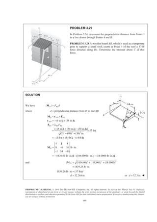 PROPRIETARY MATERIAL. © 2010 The McGraw-Hill Companies, Inc. All rights reserved. No part of this Manual may be displayed,
reproduced or distributed in any form or by any means, without the prior written permission of the publisher, or used beyond the limited
distribution to teachers and educators permitted by McGraw-Hill for their individual course preparation. If you are a student using this Manual,
you are using it without permission.
181
PROBLEM 3.29
In Problem 3.24, determine the perpendicular distance from Point D
to a line drawn through Points A and B.
PROBLEM 3.24 A wooden board AB, which is used as a temporary
prop to support a small roof, exerts at Point A of the roof a 57-lb
force directed along BA. Determine the moment about C of that
force.
SOLUTION
We have | |D BAF d=M
where perpendicular distance from to line .d D AB=
/
/
2 2 2
(6 in.) (36 in.)
( (5 in.) (90 in.) (30 in.) )
(57 lb)
(5) (90) (30) in.
(3 lb) (54 lb) (18 lb)
D A D BA
A D
BA BA BAF
= ×
= − +
=
− + −
=
+ +
= − + −
M r F
r j k
F Ȝ
i j k
i j k
0 6 36 lb in.
3 54 18
(1836.00 lb in.) (108.000 lb in.) (18.0000 lb in.)
D = − ⋅
− −
= − ⋅ − ⋅ − ⋅
i j k
M
i j k
and 2 2 2
| | (1836.00) (108.000) (18.0000)
1839.26 lb in.
D = + +
= ⋅
M
1839.26 lb in (57 lb)
32.268 in.
d
d
⋅ =
= or 32.3 in.d = W
 