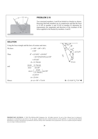 PROPRIETARY MATERIAL. © 2010 The McGraw-Hill Companies, Inc. All rights reserved. No part of this Manual may be displayed,
reproduced or distributed in any form or by any means, without the prior written permission of the publisher, or used beyond the limited
distribution to teachers and educators permitted by McGraw-Hill for their individual course preparation. If you are a student using this Manual,
you are using it without permission.
20
PROBLEM 2.18
Two structural members A and B are bolted to a bracket as shown.
Knowing that both members are in compression and that the force
is 15 kN in member A and 10 kN in member B, determine by
trigonometry the magnitude and direction of the resultant of the
forces applied to the bracket by members A and B.
SOLUTION
Using the force triangle and the laws of cosines and sines:
We have 180 (40 20 )
120
γ = ° − ° + °
= °
Then 2 2 2
2
(15 kN) (10 kN)
2(15 kN)(10 kN)cos120
475 kN
21.794 kN
R
R
= +
− °
=
=
and
10 kN 21.794 kN
sin sin120
10 kN
sin sin120
21.794 kN
0.39737
23.414
α
α
α
=
°
§ ·
= °¨ ¸
© ¹
=
=
Hence: 50 73.414φ α= + ° = 21.8 kN=R 73.4° W
 