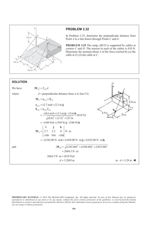 PROPRIETARY MATERIAL. © 2010 The McGraw-Hill Companies, Inc. All rights reserved. No part of this Manual may be displayed,
reproduced or distributed in any form or by any means, without the prior written permission of the publisher, or used beyond the limited
distribution to teachers and educators permitted by McGraw-Hill for their individual course preparation. If you are a student using this Manual,
you are using it without permission.
184
PROBLEM 3.32
In Problem 3.25, determine the perpendicular distance from
Point A to a line drawn through Points C and G.
PROBLEM 3.25 The ramp ABCD is supported by cables at
corners C and D. The tension in each of the cables is 810 N.
Determine the moment about A of the force exerted by (a) the
cable at D, (b) the cable at C.
SOLUTION
We have | |A CGT d=M
where d = perpendicular distance from A to line CG.
/A G A CG= ×M r T
/
2 2 2
(2.7 m) (2.3 m)
(0.6 m) (3.3 m) (3 m)
(810 N)
(0.6) (3.3) (3) m
(108 N) (594 N) (540 N)
2.7 2.3 0 N m
108 594 540
(1242.00 N m) (1458.00 N m) (1852.00 N m)
G A
CG CG CG
A
T
= +
=
− + −
=
+ +
= − + −
= ⋅
− −
= − ⋅ + ⋅ + ⋅
r i j
T Ȝ
i j k
i j k
i j k
M
i j k
and 2 2 2
| | (1242.00) (1458.00) (1852.00)
2664.3 N m
A = + +
= ⋅
M
2664.3 N m (810 N)
3.2893 m
d
d
⋅ =
= or 3.29 md = W
 