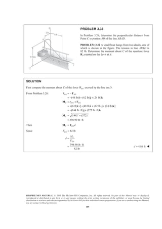 PROPRIETARY MATERIAL. © 2010 The McGraw-Hill Companies, Inc. All rights reserved. No part of this Manual may be displayed,
reproduced or distributed in any form or by any means, without the prior written permission of the publisher, or used beyond the limited
distribution to teachers and educators permitted by McGraw-Hill for their individual course preparation. If you are a student using this Manual,
you are using it without permission.
185
PROBLEM 3.33
In Problem 3.26, determine the perpendicular distance from
Point C to portion AD of the line ABAD.
PROBLEM 3.26 A small boat hangs from two davits, one of
which is shown in the figure. The tension in line ABAD is
82 lb. Determine the moment about C of the resultant force
RA exerted on the davit at A.
SOLUTION
First compute the moment about C of the force DAF exerted by the line on D:
From Problem 3.26:
/
2 2
(48 lb) (62 lb) (24 lb)
(6 ft) [ (48 lb) (62 lb) (24 lb) ]
(144 lb ft) (372 lb ft)
(144) (372)
398.90 lb ft
DA AD
C D C DA
C
= −
= − + +
= ×
= + × − + +
= − ⋅ + ⋅
= +
= ⋅
F F
i j k
M r F
i i j k
j k
M
Then C DAd=M F
Since 82 lbDAF =
398.90 lb ft
82 lb
C
DA
M
d
F
=
⋅
= 4.86 ftd = W
 