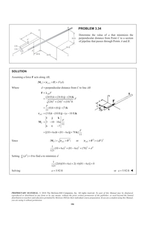 PROPRIETARY MATERIAL. © 2010 The McGraw-Hill Companies, Inc. All rights reserved. No part of this Manual may be displayed,
reproduced or distributed in any form or by any means, without the prior written permission of the publisher, or used beyond the limited
distribution to teachers and educators permitted by McGraw-Hill for their individual course preparation. If you are a student using this Manual,
you are using it without permission.
186
PROBLEM 3.34
Determine the value of a that minimizes the
perpendicular distance from Point C to a section
of pipeline that passes through Points A and B.
SOLUTION
Assuming a force F acts along AB,
/| | | | ( )C A C F d= × =M r F
Where d = perpendicular distance from C to line AB
2 2 2
/
(24 ft) (24 ft) (28)
(24) (24) (18) ft
(6) (6) (7)
11
(3 ft) (10 ft) ( 10 ft)
3 10 10
11
6 6 7
[(10 6 ) (81 6 ) 78 ]
11
AB
A C
C
F
F
F
a
F
a
F
a a
=
+ −
=
+ +
= + −
= − − −
= −
−
= + + − +
F Ȝ
i j k
i j k
r i j k
i j k
M
i j k
Since 2 2 2
/ /| | | | or | | ( )C A C A C dF= × × =M r F r F
2 2 2 21
(10 6 ) (81 6 ) (78)
121
a a d+ + − + =
Setting 2
( ) 0d
da
d = to find a to minimize d
1
[2(6)(10 6 ) 2( 6)(81 6 )] 0
121
a a+ + − − =
Solving 5.92 fta = or 5.92 fta = W
 
