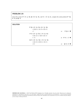 PROPRIETARY MATERIAL. © 2010 The McGraw-Hill Companies, Inc. All rights reserved. No part of this Manual may be displayed,
reproduced or distributed in any form or by any means, without the prior written permission of the publisher, or used beyond the limited
distribution to teachers and educators permitted by McGraw-Hill for their individual course preparation. If you are a student using this Manual,
you are using it without permission.
187
PROBLEM 3.35
Given the vectors 3 2 ,= − +P i j k 4 5 3 ,= + −Q i j k and 2 3 ,= − + −S i j k compute the scalar products P ⋅ Q,
P ⋅ S, and Q ⋅ S.
SOLUTION
(3 1 2 ) (4 5 3 )
(3)(4) ( 1)( 5) (2)( 3)
1
⋅ = − + ⋅ − −
= + − − + −
=
P Q i j k i j k
or 1⋅ =P Q W
(3 1 2 ) ( 2 3 1 )
(3)( 2) ( 1)(3) (2)( 1)
11
⋅ = − + ⋅ − + −
= − + − + −
= −
P S i j k i j k
or 11⋅ = −P S W
(4 5 3 ) ( 2 3 1 )
(4)( 2) (5)(3) ( 3)( 1)
10
⋅ = − − ⋅ − + −
= − + + − −
=
Q S i j k i j k
or 10⋅ =Q S W
 