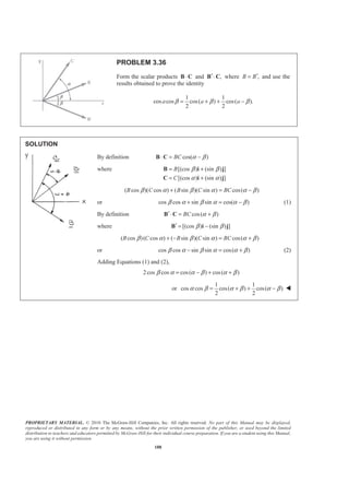 PROPRIETARY MATERIAL. © 2010 The McGraw-Hill Companies, Inc. All rights reserved. No part of this Manual may be displayed,
reproduced or distributed in any form or by any means, without the prior written permission of the publisher, or used beyond the limited
distribution to teachers and educators permitted by McGraw-Hill for their individual course preparation. If you are a student using this Manual,
you are using it without permission.
188
PROBLEM 3.36
Form the scalar products B C⋅ and ,′B C⋅ where ,B B′= and use the
results obtained to prove the identity
1 1
cos cos cos( ) cos( ).
2 2
a a aβ β β= + + −
SOLUTION
By definition cos( )BC α β= −B C⋅
where [(cos ) (sin ) ]
[(cos ) (sin ) ]
B
C
β β
α α
= +
= +
B i j
C i j
( cos )( cos ) ( sin )( sin ) cos( )B C B C BCβ α β α α β+ = −
or cos cos sin sin cos( )β α β α α β+ = − (1)
By definition cos( )BC α β′ = +B C⋅
where [(cos ) (sin ) ]β β′ = −B i j
( cos )( cos ) ( sin )( sin ) cos( )B C B C BCβ α β α α β+ − = +
or cos cos sin sin cos( )β α β α α β− = + (2)
Adding Equations (1) and (2),
2cos cos cos( ) cos( )β α α β α β= − + +
or
1 1
cos cos cos( ) cos( )
2 2
α β α β α β= + + − W
 
