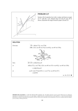 PROPRIETARY MATERIAL. © 2010 The McGraw-Hill Companies, Inc. All rights reserved. No part of this Manual may be displayed,
reproduced or distributed in any form or by any means, without the prior written permission of the publisher, or used beyond the limited
distribution to teachers and educators permitted by McGraw-Hill for their individual course preparation. If you are a student using this Manual,
you are using it without permission.
189
PROBLEM 3.37
Section AB of a pipeline lies in the yz plane and forms an angle
of 37° with the z axis. Branch lines CD and EF join AB as
shown. Determine the angle formed by pipes AB and CD.
SOLUTION
First note (sin 37 cos 37 )
( cos 40 cos 55 sin 40 cos 40 sin 55 )
AB AB
CD
= ° − °
= − ° ° + ° − ° °
j k
CD j j k
JJJG
Now ( )( )cosAB CD AB CD θ⋅ =
JJJG JJJG
or (sin 37 cos 37 ) ( cos 40 cos 55 sin 40 cos 40 sin 55 )AB CD° − ° ⋅ − ° ° + ° − ° °j k i j k
( )( )cosAB CD θ=
or cos (sin 37 )(sin 40 ) ( cos 37 )( cos 40 sin 55 )
0.88799
θ = ° ° + − ° − ° °
=
or 27.4θ = ° W
 