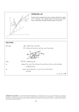 PROPRIETARY MATERIAL. © 2010 The McGraw-Hill Companies, Inc. All rights reserved. No part of this Manual may be displayed,
reproduced or distributed in any form or by any means, without the prior written permission of the publisher, or used beyond the limited
distribution to teachers and educators permitted by McGraw-Hill for their individual course preparation. If you are a student using this Manual,
you are using it without permission.
190
PROBLEM 3.38
Section AB of a pipeline lies in the yz plane and forms an angle
of 37° with the z axis. Branch lines CD and EF join AB as
shown. Determine the angle formed by pipes AB and EF.
SOLUTION
First note (sin 37 cos 37 )
(cos 32 cos 45 sin 32 cos 32 sin 45 )
AB AB
EF EF
= ° − °
= ° ° + ° − ° °
j k
i j k
JJJG
JJJG
Now ( )( )cosAB EF AB EF θ⋅ =
JJJG JJJG
or (sin 37 cos 37 ) (cos 32 cos 45 sin 32 cos 32 sin 45 )AB EF° − ° ⋅ ° ° + ° − ° °j k j j k
( )( )cosAB EF θ=
or cos (sin 37 )(sin 32 ) ( cos 37 )( cos 32 sin 45 )
0.79782
θ = ° ° + − ° − ° °
=
or 37.1θ = ° W
 
