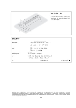 PROPRIETARY MATERIAL. © 2010 The McGraw-Hill Companies, Inc. All rights reserved. No part of this Manual may be displayed,
reproduced or distributed in any form or by any means, without the prior written permission of the publisher, or used beyond the limited
distribution to teachers and educators permitted by McGraw-Hill for their individual course preparation. If you are a student using this Manual,
you are using it without permission.
191
PROBLEM 3.39
Consider the volleyball net shown.
Determine the angle formed by guy
wires AB and AC.
SOLUTION
First note 2 2 2
2 2 2
( 6.5) ( 8) (2) 10.5 ft
(0) ( 8) (6) 10 ft
AB
AC
= − + − + =
= + − + =
and (6.5 ft) (8 ft) (2 ft)
(8 ft) (6 ft)
AB
AC
= − − +
= − +
i j k
j k
JJJG
JJJG
By definition ( )( )cosAB AC AB AC θ⋅ =
JJJG JJJG
or ( 6.5 8 2 ) ( 8 6 ) (10.5)(10)cos
( 6.5)(0) ( 8)( 8) (2)(6) 105cos
θ
θ
− − + ⋅ − + =
− + − − + =
i j k j k
or cos 0.72381θ = or 43.6θ = ° W
 