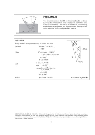 PROPRIETARY MATERIAL. © 2010 The McGraw-Hill Companies, Inc. All rights reserved. No part of this Manual may be displayed,
reproduced or distributed in any form or by any means, without the prior written permission of the publisher, or used beyond the limited
distribution to teachers and educators permitted by McGraw-Hill for their individual course preparation. If you are a student using this Manual,
you are using it without permission.
21
PROBLEM 2.19
Two structural members A and B are bolted to a bracket as shown.
Knowing that both members are in compression and that the force
is 10 kN in member A and 15 kN in member B, determine by
trigonometry the magnitude and direction of the resultant of the
forces applied to the bracket by members A and B.
SOLUTION
Using the force triangle and the laws of cosines and sines
We have 180 (40 20 )
120
γ = ° − ° + °
= °
Then 2 2 2
2
(10 kN) (15 kN)
2(10 kN)(15 kN)cos120
475 kN
21.794 kN
R
R
= +
− °
=
=
and
15 kN 21.794 kN
sin sin120
15 kN
sin sin120
21.794 kN
0.59605
36.588
α
α
α
=
°
§ ·
= °¨ ¸
© ¹
=
= °
Hence: 50 86.588φ α= + ° = ° 21.8 kN=R 86.6° W
 
