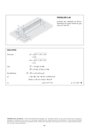 PROPRIETARY MATERIAL. © 2010 The McGraw-Hill Companies, Inc. All rights reserved. No part of this Manual may be displayed,
reproduced or distributed in any form or by any means, without the prior written permission of the publisher, or used beyond the limited
distribution to teachers and educators permitted by McGraw-Hill for their individual course preparation. If you are a student using this Manual,
you are using it without permission.
192
PROBLEM 3.40
Consider the volleyball net shown.
Determine the angle formed by guy
wires AC and AD.
SOLUTION
First note 2 2 2
2 2 2
(0) ( 8) (6)
10 ft
(4) ( 8) (1)
9 ft
AC
AD
= + − +
=
= + − +
=
and (8 ft) (6 ft)
(4 ft) (8 ft) (1 ft)
AC
AD
= − +
= − +
j k
j j k
JJJG
JJJG
By definition ( )( )cosAC AD AC AD θ⋅ =
JJJG JJJG
or ( 8 6 ) (4 8 ) (10)(9)cosθ− + ⋅ − + =j k i j k
(0)(4) ( 8)( 8) (6)(1) 90cosθ+ − − + =
or cos 0.77778θ = or 38.9θ = ° W
 
