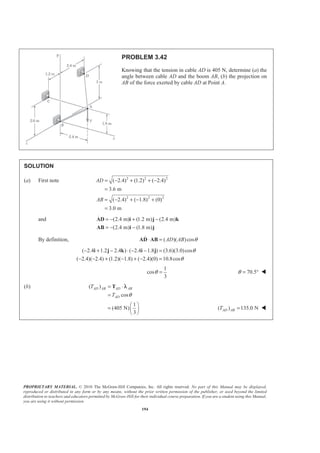 PROPRIETARY MATERIAL. © 2010 The McGraw-Hill Companies, Inc. All rights reserved. No part of this Manual may be displayed,
reproduced or distributed in any form or by any means, without the prior written permission of the publisher, or used beyond the limited
distribution to teachers and educators permitted by McGraw-Hill for their individual course preparation. If you are a student using this Manual,
you are using it without permission.
194
PROBLEM 3.42
Knowing that the tension in cable AD is 405 N, determine (a) the
angle between cable AD and the boom AB, (b) the projection on
AB of the force exerted by cable AD at Point A.
SOLUTION
(a) First note 2 2 2
2 2 2
( 2.4) (1.2) ( 2.4)
3.6 m
( 2.4) ( 1.8) (0)
3.0 m
AD
AB
= − + + −
=
= − + − +
=
and (2.4 m) (1.2 m) (2.4 m)
(2.4 m) (1.8 m)
= − + −
= − −
AD i j k
AB i j
By definition, ( )( )cosAD AB θ⋅ =AD AB
( 2.4 1.2 2.4 ) ( 2.4 1.8 ) (3.6)(3.0)cos
( 2.4)( 2.4) (1.2)( 1.8) ( 2.4)(0) 10.8cos
θ
θ
− + − ⋅ − − =
− − + − + − =
i j k i j
1
cos
3
θ = 70.5θ = ° W
(b) ( )
cos
AD AB AD AB
AD
T
T θ
= ⋅
=
T λ
1
(405 N)
3
§ ·
= ¨ ¸
© ¹
( ) 135.0 NAD ABT = W
 