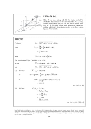 PROPRIETARY MATERIAL. © 2010 The McGraw-Hill Companies, Inc. All rights reserved. No part of this Manual may be displayed,
reproduced or distributed in any form or by any means, without the prior written permission of the publisher, or used beyond the limited
distribution to teachers and educators permitted by McGraw-Hill for their individual course preparation. If you are a student using this Manual,
you are using it without permission.
195
PROBLEM 3.43
Slider P can move along rod OA. An elastic cord PC is
attached to the slider and to the vertical member BC. Knowing
that the distance from O to P is 6 in. and that the tension in the
cord is 3 lb, determine (a) the angle between the elastic cord
and the rod OA, (b) the projection on OA of the force exerted
by cord PC at Point P.
SOLUTION
First note 2 2 2
(12) (12) ( 6) 18 in.OA = + + − =
Then
1
(12 12 6 )
18
1
(2 2 )
3
OA
OA
OA
= = + −
= + −
i j k
i j k
λ
Now
1
6 in. ( )
3
OP OP OA= Ÿ =
The coordinates of Point P are (4 in., 4 in., −2 in.)
so that (5 in.) (11 in.) (14 in.)PC = + +i j k
JJJG
and 2 2 2
(5) (11) (14) 342 in.PC = + + =
(a) We have ( )cosOAPC PC θ⋅ =
JJJG
λ
or
1
(5 11 14 ) (2 2 ) 342 cos
3
θ+ + ⋅ + − =i j k i j k
or
1
cos [(5)(2) (11)(2) (14)( 1)]
3 342
0.32444
θ = + + −
=
or 71.1θ = ° W
(b) We have ( )
( )
cos
(3 lb)(0.32444)
OAPC PC OA
PC PC OA
PC OA
PC
T
T
PC
T
PC
T θ
= ⋅
= ⋅
= ⋅
=
=
T λ
λ λ
λ
or ( ) 0.973 lbPC OAT = W
 
