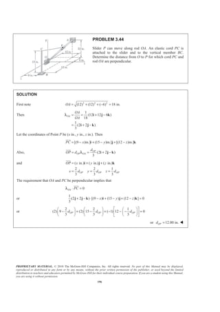 PROPRIETARY MATERIAL. © 2010 The McGraw-Hill Companies, Inc. All rights reserved. No part of this Manual may be displayed,
reproduced or distributed in any form or by any means, without the prior written permission of the publisher, or used beyond the limited
distribution to teachers and educators permitted by McGraw-Hill for their individual course preparation. If you are a student using this Manual,
you are using it without permission.
196
PROBLEM 3.44
Slider P can move along rod OA. An elastic cord PC is
attached to the slider and to the vertical member BC.
Determine the distance from O to P for which cord PC and
rod OA are perpendicular.
SOLUTION
First note 2 2 2
(12) (12) ( 6) 18 in.OA = + + − =
Then
1
(12 12 6 )
18
1
(2 2 )
3
OA
OA
OA
= = + −
= + −
i j k
i j k
λ
Let the coordinates of Point P be (x in., y in., z in.). Then
[(9 )in.] (15 )in.] [(12 )in.]PC x y z= − + − + −i j k
JJJG
Also, (2 2 )
3
OP
OP OA
d
OP d= = + −i j k
JJJG
λ
and ( in.) ( in.) ( in.)
2 2 1
3 3 3
OP OP OP
OP x y z
x d y d z d
= + +
= = =
i j k
JJJG
The requirement that OA and PC be perpendicular implies that
0OA PC⋅ =
JJJG
λ
or
1
(2 2 ) [(9 ) (15 ) (12 ) ] 0
3
x y z+ − ⋅ − + − + − =j j k i j k
or
2 2 1
(2) 9 (2) 15 ( 1) 12 0
3 3 3
OP OP OPd d d
ª º§ · § · § ·
− + − + − − − =« »¨ ¸ ¨ ¸ ¨ ¸
© ¹ © ¹ © ¹¬ ¼
or 12.00 in.OPd = W
 