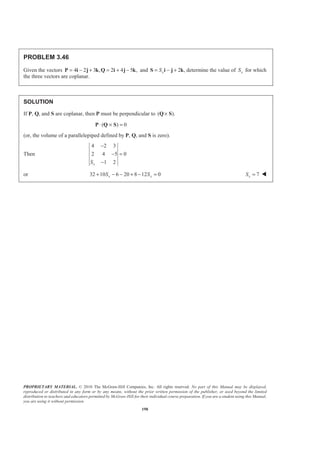 PROPRIETARY MATERIAL. © 2010 The McGraw-Hill Companies, Inc. All rights reserved. No part of this Manual may be displayed,
reproduced or distributed in any form or by any means, without the prior written permission of the publisher, or used beyond the limited
distribution to teachers and educators permitted by McGraw-Hill for their individual course preparation. If you are a student using this Manual,
you are using it without permission.
198
PROBLEM 3.46
Given the vectors 4 2 3 , 2 4 5 ,= − + = + −P i j k Q i j k and 2 ,xS= − +S i j k determine the value of xS for which
the three vectors are coplanar.
SOLUTION
If P, Q, and S are coplanar, then P must be perpendicular to ( ).×Q S
( ) 0⋅ × =P Q S
(or, the volume of a parallelepiped defined by P, Q, and S is zero).
Then
4 2 3
2 4 5 0
1 2xS
−
− =
−
or 32 10 6 20 8 12 0x xS S+ − − + − = 7xS = W
 
