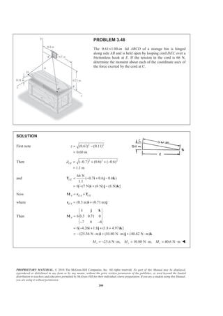 PROPRIETARY MATERIAL. © 2010 The McGraw-Hill Companies, Inc. All rights reserved. No part of this Manual may be displayed,
reproduced or distributed in any form or by any means, without the prior written permission of the publisher, or used beyond the limited
distribution to teachers and educators permitted by McGraw-Hill for their individual course preparation. If you are a student using this Manual,
you are using it without permission.
200
PROBLEM 3.48
The 0.61 1.00-m× lid ABCD of a storage bin is hinged
along side AB and is held open by looping cord DEC over a
frictionless hook at E. If the tension in the cord is 66 N,
determine the moment about each of the coordinate axes of
the force exerted by the cord at C.
SOLUTION
First note 2 2
(0.61) (0.11)
0.60 m
z = −
=
Then 2 2 2
( 0.7) (0.6) ( 0.6)
1.1 m
CEd = − + + −
=
and
66 N
( 0.7 0.6 0.6 )
1.1
6[ (7 N) (6 N) (6 N) ]
CE = − + −
= − + −
T i j k
i j k
Now /A E A CE= ×M r T
where / (0.3 m) (0.71 m)E A = +r i j
Then 6 0.3 0.71 0
7 6 6
6[ 4.26 1.8 (1.8 4.97) ]
(25.56 N m) (10.80 N m) (40.62 N m)
A =
− −
= − + + +
= − ⋅ + ⋅ + ⋅
i j k
M
i j k
i j k
25.6 N m, 10.80 N m, 40.6 N mx y zM M M= − ⋅ = ⋅ = ⋅ W
 