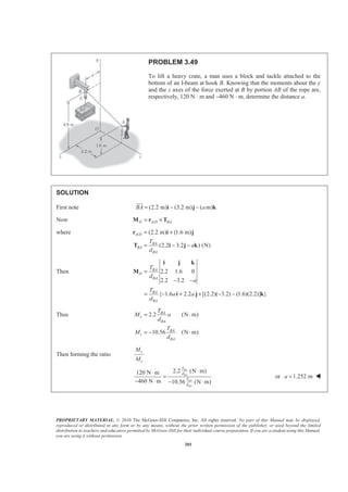 PROPRIETARY MATERIAL. © 2010 The McGraw-Hill Companies, Inc. All rights reserved. No part of this Manual may be displayed,
reproduced or distributed in any form or by any means, without the prior written permission of the publisher, or used beyond the limited
distribution to teachers and educators permitted by McGraw-Hill for their individual course preparation. If you are a student using this Manual,
you are using it without permission.
201
PROBLEM 3.49
To lift a heavy crate, a man uses a block and tackle attached to the
bottom of an I-beam at hook B. Knowing that the moments about the y
and the z axes of the force exerted at B by portion AB of the rope are,
respectively, 120 N ⋅ m and −460 N ⋅ m, determine the distance a.
SOLUTION
First note (2.2 m) (3.2 m) ( m)BA a= − −i j k
JJJG
Now /D A D BA= ×M r T
where / (2.2 m) (1.6 m)
(2.2 3.2 ) (N)
A D
BA
BA
BA
T
a
d
= +
= − −
r i j
T i j k
Then 2.2 1.6 0
2.2 3.2
{ 1.6 2.2 [(2.2)( 3.2) (1.6)(2.2)] }
BA
D
BA
BA
BA
T
d
a
T
a a
d
=
− −
= − + + − −
i j k
M
i j k
Thus 2.2 (N m)
10.56 (N m)
BA
y
BA
BA
z
BA
T
M a
d
T
M
d
= ⋅
= − ⋅
Then forming the ratio
y
z
M
M
2.2 (N m)120 N m
460 N m 10.56 (N m)
BA
BA
BA
BA
T
d
T
d
⋅⋅
=
− ⋅ − ⋅
or 1.252 ma = W
 