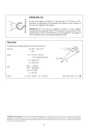 PROPRIETARY MATERIAL. © 2010 The McGraw-Hill Companies, Inc. All rights reserved. No part of this Manual may be displayed,
reproduced or distributed in any form or by any means, without the prior written permission of the publisher, or used beyond the limited
distribution to teachers and educators permitted by McGraw-Hill for their individual course preparation. If you are a student using this Manual,
you are using it without permission.
22
PROBLEM 2.20
For the hook support of Problem 2.7, knowing that 75P = N and α 50°,=
determine by trigonometry the magnitude and direction of the resultant of
the two forces applied to the support.
PROBLEM 2.7 Two forces are applied as shown to a hook support.
Knowing that the magnitude of P is 35 N, determine by trigonometry (a) the
required angle α if the resultant R of the two forces applied to the support is
to be horizontal, (b) the corresponding magnitude of R.
SOLUTION
Using the force triangle and the laws of cosines and sines:
We have 180 (50 25 )
105
β = ° − ° + °
= °
Then 2 2 2
2 2
(75 N) (50 N)
2(75 N)(50 N)cos105
10066.1 N
100.330 N
R
R
R
= +
− °
=
=
and
sin sin105
75 N 100.330 N
sin 0.72206
46.225
γ
γ
γ
°
=
=
= °
Hence: 25 46.225 25 21.225γ − ° = ° − ° = ° 100.3 N=R 21.2° W
 