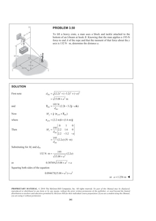 PROPRIETARY MATERIAL. © 2010 The McGraw-Hill Companies, Inc. All rights reserved. No part of this Manual may be displayed,
reproduced or distributed in any form or by any means, without the prior written permission of the publisher, or used beyond the limited
distribution to teachers and educators permitted by McGraw-Hill for their individual course preparation. If you are a student using this Manual,
you are using it without permission.
202
PROBLEM 3.50
To lift a heavy crate, a man uses a block and tackle attached to the
bottom of an I-beam at hook B. Knowing that the man applies a 195-N
force to end A of the rope and that the moment of that force about the y
axis is 132 N ⋅ m, determine the distance a.
SOLUTION
First note 2 2 2
2
(2.2) ( 3.2) ( )
15.08 m
BAd a
a
= + − + −
= +
and
195 N
(2.2 3.2 )BA
BA
a
d
= − −T i j k
Now /( )y A D BAM = ⋅ ×j r T
where /0 (2.2 m) (1.6 m)A = +r i j
Then
0 1 0
195
2.2 1.6 0
2.2 3.2
195
(2.2 ) (N m)
y
BA
BA
M
d
a
a
d
=
− −
= ⋅
Substituting for My and dBA
2
195
132 N m (2.2 )
15.08
a
a
⋅ =
+
or 2
0.30769 15.08 a a+ =
Squaring both sides of the equation
2 2
0.094675(15.08 )a a+ =
or 1.256 ma = W
 
