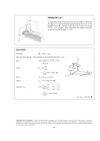PROPRIETARY MATERIAL. © 2010 The McGraw-Hill Companies, Inc. All rights reserved. No part of this Manual may be displayed,
reproduced or distributed in any form or by any means, without the prior written permission of the publisher, or used beyond the limited
distribution to teachers and educators permitted by McGraw-Hill for their individual course preparation. If you are a student using this Manual,
you are using it without permission.
203
PROBLEM 3.51
A small boat hangs from two davits, one of which is shown in
the figure. It is known that the moment about the z axis of the
resultant force AR exerted on the davit at A must not exceed
279 lb ⋅ ft in absolute value. Determine the largest allowable
tension in line ABAD when 6x = ft.
SOLUTION
First note 2A AB AD= +R T T
Also note that only TAD will contribute to the moment about the z axis.
Now 2 2 2
(6) ( 7.75) ( 3)
10.25 ft
AD = + − + −
=
Then,
(6 7.75 3 )
10.25
AD
AD
T
AD
T
=
= − −
T
i j k
JJJG
Now /( )z A C ADM = ⋅ ×k r T
where / (7.75 ft) (3 ft)A C = +r j k
Then for max,T max
max
0 0 1
279 0 7.75 3
10.25
6 7.75 3
| (1)(7.75)(6)|
10.25
T
T
=
− −
= −
or max 61.5 lbT = W
 