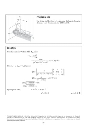 PROPRIETARY MATERIAL. © 2010 The McGraw-Hill Companies, Inc. All rights reserved. No part of this Manual may be displayed,
reproduced or distributed in any form or by any means, without the prior written permission of the publisher, or used beyond the limited
distribution to teachers and educators permitted by McGraw-Hill for their individual course preparation. If you are a student using this Manual,
you are using it without permission.
204
PROBLEM 3.52
For the davit of Problem 3.51, determine the largest allowable
distance x when the tension in line ABAD is 60 lb.
SOLUTION
From the solution of Problem 3.51, ADT is now
2 2 2
60 lb
( 7.75 3 )
( 7.75) ( 3)
AD
AD
T
AD
x
x
=
= − −
+ − + −
T
i j k
Then /( )z A C ADM = ⋅ ×k r T becomes
2 2 2
2
2
2
0 0 1
60
279 0 7.75 3
( 7.75) ( 3) 7.75 3
60
279 | (1)(7.75)( ) |
69.0625
279 69.0625 465
0.6 69.0625
x x
x
x
x x
x x
=
+ − + − − −
= −
+
+ =
+ =
Squaring both sides: 2 2
0.36 24.8625x x+ =
2
38.848x = 6.23 ftx = W
 