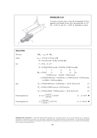 PROPRIETARY MATERIAL. © 2010 The McGraw-Hill Companies, Inc. All rights reserved. No part of this Manual may be displayed,
reproduced or distributed in any form or by any means, without the prior written permission of the publisher, or used beyond the limited
distribution to teachers and educators permitted by McGraw-Hill for their individual course preparation. If you are a student using this Manual,
you are using it without permission.
205
PROBLEM 3.53
To loosen a frozen valve, a force F of magnitude 70 lb is
applied to the handle of the valve. Knowing that 25 ,θ = °
Mx 61lb ft,= − ⋅ and 43 lb ft,zM = − ⋅ determine φ and d.
SOLUTION
We have /:O A O OΣ × =M r F M
where / (4 in.) (11in.) ( )
(cos cos sin cos sin )
A O d
F θ φ θ θ φ
= − + −
= − +
r i j k
F i j k
For 70 lb, 25F θ= = °
(70 lb)[(0.90631cos ) 0.42262 (0.90631sin ) ]
(70 lb) 4 11 in.
0.90631cos 0.42262 0.90631sin
(70 lb)[(9.9694sin 0.42262 ) ( 0.90631 cos 3.6252sin )
(1.69048 9.9694cos ) ] in.
O d
d d
φ φ
φ φ
φ φ φ
φ
= − +
= − −
− −
= − + − +
+ −
F i j k
i j k
M
i j
k
and (70 lb)(9.9694sin 0.42262 )in. (61lb ft)(12 in./ft)xM dφ= − = − ⋅ (1)
(70 lb)( 0.90631 cos 3.6252sin ) in.yM d φ φ= − + (2)
(70 lb)(1.69048 9.9694cos ) in. 43 lb ft(12 in./ft)zM φ= − = − ⋅ (3)
From Equation (3) 1 634.33
cos 24.636
697.86
φ − § ·
= = °¨ ¸
© ¹
or 24.6φ = ° W
From Equation (1)
1022.90
34.577 in.
29.583
d
§ ·
= =¨ ¸
© ¹
or 34.6 in.d = W
 