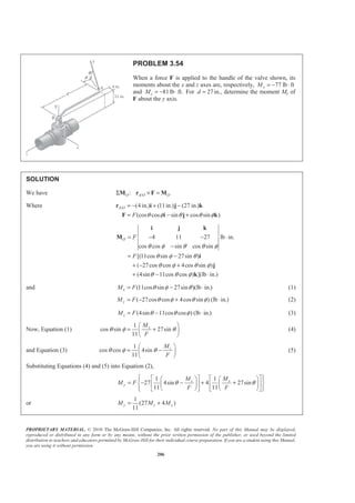 PROPRIETARY MATERIAL. © 2010 The McGraw-Hill Companies, Inc. All rights reserved. No part of this Manual may be displayed,
reproduced or distributed in any form or by any means, without the prior written permission of the publisher, or used beyond the limited
distribution to teachers and educators permitted by McGraw-Hill for their individual course preparation. If you are a student using this Manual,
you are using it without permission.
206
PROBLEM 3.54
When a force F is applied to the handle of the valve shown, its
moments about the x and z axes are, respectively, 77 lb ftxM = − ⋅
and 81lb ft.zM = − ⋅ For 27d = in., determine the moment My of
F about the y axis.
SOLUTION
We have /:O A O OΣ × =M r F M
Where / (4 in.) (11in.) (27 in.)
(cos cos sin cos sin )
A O
F θ φ θ θ φ
= − + −
= − +
r i j k
F i j k
4 11 27 lb in.
cos cos sin cos sin
[(11cos sin 27sin )
( 27cos cos 4cos sin )
(4sin 11cos cos ) ](lb in.)
O F
F
θ φ θ θ φ
θ φ θ
θ φ θ φ
θ θ φ
= − − ⋅
−
= −
+ − +
+ − ⋅
i j k
M
i
j
k
and (11cos sin 27sin )(lb in.)xM F θ φ θ= − ⋅ (1)
( 27cos cos 4cos sin ) (lb in.)yM F θ φ θ φ= − + ⋅ (2)
(4sin 11cos cos ) (lb in.)zM F θ θ φ= − ⋅ (3)
Now, Equation (1)
1
cos sin 27sin
11
xM
F
θ φ θ
§ ·
= +¨ ¸
© ¹
(4)
and Equation (3)
1
cos cos 4sin
11
zM
F
θ φ θ
§ ·
= −¨ ¸
© ¹
(5)
Substituting Equations (4) and (5) into Equation (2),
1 1
27 4sin 4 27sin
11 11
xz
y
MM
M F
F F
θ θ
­ ½ª ºª º § ·§ ·° °
= − − + +® ¾« »« » ¨ ¸¨ ¸
© ¹ © ¹° °¬ ¼ ¬ ¼¯ ¿
or
1
(27 4 )
11
y z xM M M= +
 