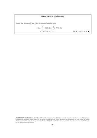 PROPRIETARY MATERIAL. © 2010 The McGraw-Hill Companies, Inc. All rights reserved. No part of this Manual may be displayed,
reproduced or distributed in any form or by any means, without the prior written permission of the publisher, or used beyond the limited
distribution to teachers and educators permitted by McGraw-Hill for their individual course preparation. If you are a student using this Manual,
you are using it without permission.
207
PROBLEM 3.54 (Continued)
Noting that the ratios 27
11
and 4
11
are the ratios of lengths, have
27 4
( 81lb ft) ( 77 lb ft)
11 11
226.82 lb ft
yM = − ⋅ + − ⋅
= ⋅ or 227 lb ftyM = − ⋅ W
 