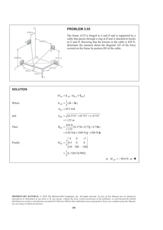 PROPRIETARY MATERIAL. © 2010 The McGraw-Hill Companies, Inc. All rights reserved. No part of this Manual may be displayed,
reproduced or distributed in any form or by any means, without the prior written permission of the publisher, or used beyond the limited
distribution to teachers and educators permitted by McGraw-Hill for their individual course preparation. If you are a student using this Manual,
you are using it without permission.
208
PROBLEM 3.55
The frame ACD is hinged at A and D and is supported by a
cable that passes through a ring at B and is attached to hooks
at G and H. Knowing that the tension in the cable is 450 N,
determine the moment about the diagonal AD of the force
exerted on the frame by portion BH of the cable.
SOLUTION
/( )AD AD B A BHM = ⋅ ×r Tλ
Where
/
1
(4 3 )
5
(0.5 m)
AD
B A
= −
=
i k
r i
λ
and 2 2 2
(0.375) (0.75) ( 0.75)
1.125 m
BHd = + + −
=
Then
450 N
(0.375 0.75 0.75 )
1.125
(150 N) (300 N) (300 N)
BH = + −
= + −
T i j k
i j k
Finally
4 0 3
1
0.5 0 0
5
150 300 300
1
[( 3)(0.5)(300)]
5
ADM
−
=
−
= −
or 90.0 N mADM = − ⋅ W
 