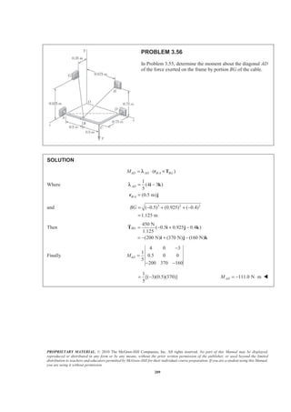 PROPRIETARY MATERIAL. © 2010 The McGraw-Hill Companies, Inc. All rights reserved. No part of this Manual may be displayed,
reproduced or distributed in any form or by any means, without the prior written permission of the publisher, or used beyond the limited
distribution to teachers and educators permitted by McGraw-Hill for their individual course preparation. If you are a student using this Manual,
you are using it without permission.
209
PROBLEM 3.56
In Problem 3.55, determine the moment about the diagonal AD
of the force exerted on the frame by portion BG of the cable.
SOLUTION
/( )AD AD B A BGM = ⋅ ×r Tλ
Where
/
1
(4 3 )
5
(0.5 m)
AD
B A
= −
=
i k
r j
λ
and 2 2 2
( 0.5) (0.925) ( 0.4)
1.125 m
BG = − + + −
=
Then
450 N
( 0.5 0.925 0.4 )
1.125
(200 N) (370 N) (160 N)
BG = − + −
= − + −
T i j k
i j k
JK
Finally
4 0 3
1
0.5 0 0
5
200 370 160
ADM
−
=
− −
1
[( 3)(0.5)(370)]
5
= − 111.0 N mADM = − ⋅ W
 