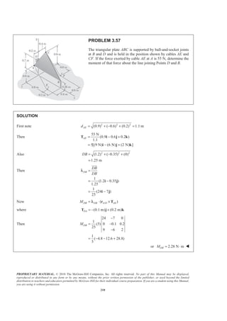 PROPRIETARY MATERIAL. © 2010 The McGraw-Hill Companies, Inc. All rights reserved. No part of this Manual may be displayed,
reproduced or distributed in any form or by any means, without the prior written permission of the publisher, or used beyond the limited
distribution to teachers and educators permitted by McGraw-Hill for their individual course preparation. If you are a student using this Manual,
you are using it without permission.
210
PROBLEM 3.57
The triangular plate ABC is supported by ball-and-socket joints
at B and D and is held in the position shown by cables AE and
CF. If the force exerted by cable AE at A is 55 N, determine the
moment of that force about the line joining Points D and B.
SOLUTION
First note 2 2 2
(0.9) ( 0.6) (0.2) 1.1 mAEd = + − + =
Then
55 N
(0.9 0.6 0.2 )
1.1
5[(9 N) (6 N) (2 N) ]
AE = − +
= − +
T i j k
i j k
Also 2 2 2
(1.2) ( 0.35) (0)
1.25 m
DB = + − +
=
Then
1
(1.2 0.35 )
1.25
1
(24 7 )
25
DB
DB
DB
=
= −
= −
i j
i j
JJJG
λ
Now /( )DB DB A D AEM = ⋅ ×r Tλ
where (0.1 m) (0.2 m)DA = − +T j k
Then
24 7 0
1
(5) 0 0.1 0.2
25
9 6 2
1
( 4.8 12.6 28.8)
5
DBM
−
= −
−
= − − +
or 2.28 N mDBM = ⋅ W
 