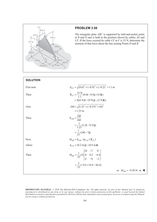 PROPRIETARY MATERIAL. © 2010 The McGraw-Hill Companies, Inc. All rights reserved. No part of this Manual may be displayed,
reproduced or distributed in any form or by any means, without the prior written permission of the publisher, or used beyond the limited
distribution to teachers and educators permitted by McGraw-Hill for their individual course preparation. If you are a student using this Manual,
you are using it without permission.
211
PROBLEM 3.58
The triangular plate ABC is supported by ball-and-socket joints
at B and D and is held in the position shown by cables AE and
CF. If the force exerted by cable CF at C is 33 N, determine the
moment of that force about the line joining Points D and B.
SOLUTION
First note 2 2 2
(0.6) ( 0.9) ( 0.2) 1.1 mCFd = + − + − =
Then
33 N
(0.6 0.9 0.2 )
1.1
3[(6 N) (9 N) (2 N) ]
CF = − +
= − −
T i j k
i j k
Also 2 2 2
(1.2) ( 0.35) (0)
1.25 m
DB = + − +
=
Then
1
(1.2 0.35 )
1.25
1
(24 7 )
25
DB
DB
DB
=
= −
= −
i j
i j
JJJG
λ
Now /( )DB DB C D CFM = ⋅ ×r Tλ
where / (0.2 m) (0.4 m)C D = −r j k
Then
24 7 0
1
(3) 0 0.2 0.4
25
6 9 2
3
( 9.6 16.8 86.4)
25
DBM
−
= −
− −
= − + −
or 9.50 N mDBM = − ⋅ W
 