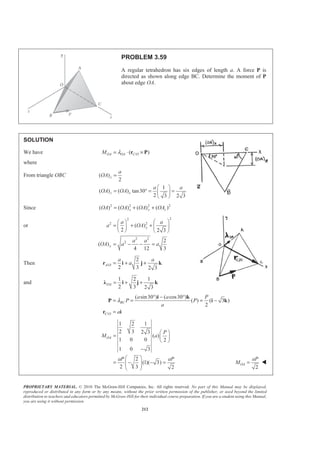 PROPRIETARY MATERIAL. © 2010 The McGraw-Hill Companies, Inc. All rights reserved. No part of this Manual may be displayed,
reproduced or distributed in any form or by any means, without the prior written permission of the publisher, or used beyond the limited
distribution to teachers and educators permitted by McGraw-Hill for their individual course preparation. If you are a student using this Manual,
you are using it without permission.
212
PROBLEM 3.59
A regular tetrahedron has six edges of length a. A force P is
directed as shown along edge BC. Determine the moment of P
about edge OA.
SOLUTION
We have /( )OA OA C OM λ= ⋅ ×r P
where
From triangle OBC ( )
2
1
( ) ( ) tan30
2 3 2 3
x
z x
a
OA
a a
OA OA
=
§ ·
= ° = =¨ ¸
© ¹
Since 2 2 2 2
( ) ( ) ( ) ( )x y zOA OA OA OA= + +
or
22
2 2
2 2
2
( )
2 2 3
2
( )
4 12 3
y
y
a a
a OA
a a
OA a a
§ ·§ ·
= + + ¨ ¸¨ ¸
© ¹ © ¹
= − − =
Then /
2
2 3 2 3
A O
a a
a= + +r i j k
and
1 2 1
2 3 2 3
OA = + +Ȝ i j k
/
( sin30 ) ( cos30 )
( ) ( 3 )
2
BC
C O
a a P
P P
a
a
λ
° − °
= = = −
=
i k
P i k
r i
1 2 1
2 3 2 3
( )
1 0 0 2
1 0 3
2
(1)( 3)
2 3 2
OA
P
M a
aP aP
§ ·
= ¨ ¸
© ¹
−
§ ·
= − − =¨ ¸¨ ¸
© ¹ 2
OA
aP
M = W
 