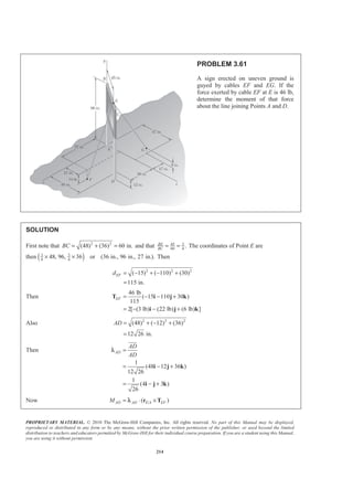 PROPRIETARY MATERIAL. © 2010 The McGraw-Hill Companies, Inc. All rights reserved. No part of this Manual may be displayed,
reproduced or distributed in any form or by any means, without the prior written permission of the publisher, or used beyond the limited
distribution to teachers and educators permitted by McGraw-Hill for their individual course preparation. If you are a student using this Manual,
you are using it without permission.
214
PROBLEM 3.61
A sign erected on uneven ground is
guyed by cables EF and EG. If the
force exerted by cable EF at E is 46 lb,
determine the moment of that force
about the line joining Points A and D.
SOLUTION
First note that 2 2
(48) (36) 60 in.BC = + = and that 45 3
60 4
.BE
BC
= = The coordinates of Point E are
then ( )3 3
4 4
48, 96, 36 or (36 in., 96 in., 27 in.).× × Then
2 2 2
( 15) ( 110) (30)
115 in.
EFd = − + − +
=
Then
46 lb
( 15 110 30 )
115
2[ (3 lb) (22 lb) (6 lb) ]
EF = − − +
= − − +
T i j k
i j k
Also 2 2 2
(48) ( 12) (36)
12 26 in.
AD = + − +
=
Then
1
(48 12 36 )
12 26
1
(4 3 )
26
AD
AD
AD
=
= − +
= − +
i j k
i j k
JJJG
λ
Now /( )AD AD E A EFM = ⋅ ×r Tλ
 