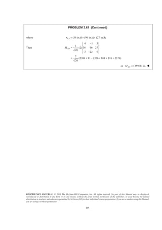 PROPRIETARY MATERIAL. © 2010 The McGraw-Hill Companies, Inc. All rights reserved. No part of this Manual may be displayed,
reproduced or distributed in any form or by any means, without the prior written permission of the publisher, or used beyond the limited
distribution to teachers and educators permitted by McGraw-Hill for their individual course preparation. If you are a student using this Manual,
you are using it without permission.
215
PROBLEM 3.61 (Continued)
where / (36 in.) (96 in.) (27 in.)E A = + +r i j k
Then
4 1 3
1
(2) 36 96 27
26
3 22 6
2
(2304 81 2376 864 216 2376)
26
ADM
−
=
− −
= + − + + +
or 1359 lb in.ADM = ⋅ W
 