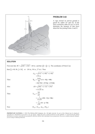 PROPRIETARY MATERIAL. © 2010 The McGraw-Hill Companies, Inc. All rights reserved. No part of this Manual may be displayed,
reproduced or distributed in any form or by any means, without the prior written permission of the publisher, or used beyond the limited
distribution to teachers and educators permitted by McGraw-Hill for their individual course preparation. If you are a student using this Manual,
you are using it without permission.
216
PROBLEM 3.62
A sign erected on uneven ground is
guyed by cables EF and EG. If the
force exerted by cable EG at E is 54 lb,
determine the moment of that force
about the line joining Points A and D.
SOLUTION
First note that 2 2
(48) (36) 60 in.BC = + = and that 45 3
60 4
.BE
BC
= = The coordinates of Point E are
then ( )3 3
4 4
48, 96, 36 or (36 in., 96 in., 27 in.).× × Then
2 2 2
(11) ( 88) ( 44)
99 in.
EGd = + − + −
=
Then
54 lb
(11 88 44 )
99
6[(1 lb) (8 lb) (4 lb) ]
EG = − −
= − −
T i j k
i j k
Also 2 2 2
(48) ( 12) (36)
12 26 in.
AD = + − +
=
Then
1
(48 12 36 )
12 26
1
(4 3 )
26
AD
AD
AD
=
= − +
= − +
i j k
i j k
JJJG
λ
Now /( )AD AD E A EGM = ⋅ ×r Tλ
 