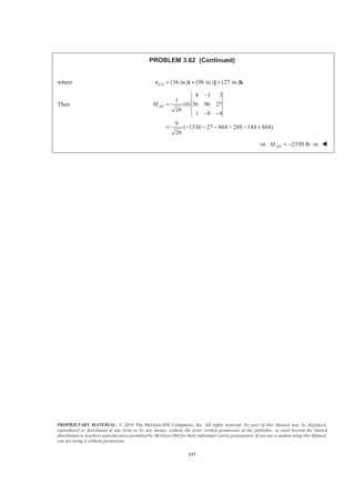 PROPRIETARY MATERIAL. © 2010 The McGraw-Hill Companies, Inc. All rights reserved. No part of this Manual may be displayed,
reproduced or distributed in any form or by any means, without the prior written permission of the publisher, or used beyond the limited
distribution to teachers and educators permitted by McGraw-Hill for their individual course preparation. If you are a student using this Manual,
you are using it without permission.
217
PROBLEM 3.62 (Continued)
where / (36 in.) (96 in.) (27 in.)E A = + +r i j k
Then
4 1 3
1
(6) 36 96 27
26
1 8 4
6
( 1536 27 864 288 144 864)
26
ADM
−
=
− −
= − − − − − +
or 2350 lb in.ADM = − ⋅ W
 