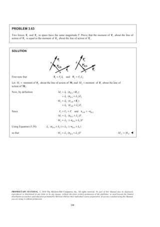 PROPRIETARY MATERIAL. © 2010 The McGraw-Hill Companies, Inc. All rights reserved. No part of this Manual may be displayed,
reproduced or distributed in any form or by any means, without the prior written permission of the publisher, or used beyond the limited
distribution to teachers and educators permitted by McGraw-Hill for their individual course preparation. If you are a student using this Manual,
you are using it without permission.
218
PROBLEM 3.63
Two forces 1F and 2F in space have the same magnitude F. Prove that the moment of 1F about the line of
action of 2F is equal to the moment of 2F about the line of action of 1F .
SOLUTION
First note that 1 1 1 2 2 2andF Fλ λ= =F F
Let 1 2moment ofM = F about the line of action of 1M and 2 momentM = of 1F about the line of
action of 2M
Now, by definition 1 1 / 2
1 / 2 2
2 2 / 1
2 / 1 1
( )
( )
( )
( )
B A
B A
A B
A B
M
F
M
F
λ
λ λ
λ
λ λ
= ⋅ ×
= ⋅ ×
= ⋅ ×
= ⋅ ×
r F
r
r F
r
Since 1 2 / /
1 1 / 2
2 2 / 1
and
( )
( )
A B B A
B A
B A
F F F
M F
M F
λ λ
λ λ
= = = −
= ⋅ ×
= ⋅ − ×
r r
r
r
Using Equation (3.39) 1 / 2 2 / 1( ) ( )B A B Aλ λ λ λ⋅ × = ⋅ − ×r r
so that 2 1 / 2( )B AM Fλ λ= ⋅ ×r 12 21M M= W
 