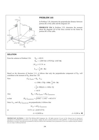 PROPRIETARY MATERIAL. © 2010 The McGraw-Hill Companies, Inc. All rights reserved. No part of this Manual may be displayed,
reproduced or distributed in any form or by any means, without the prior written permission of the publisher, or used beyond the limited
distribution to teachers and educators permitted by McGraw-Hill for their individual course preparation. If you are a student using this Manual,
you are using it without permission.
220
PROBLEM 3.65
In Problem 3.56, determine the perpendicular distance between
portion BG of the cable and the diagonal AD.
PROBLEM 3.56 In Problem 3.55, determine the moment
about the diagonal AD of the force exerted on the frame by
portion BG of the cable.
SOLUTION
From the solution to Problem 3.56: 450 N
(200 N) (370 N) (160 N)
BG
BG
=
= − + −T i j k
Τ
| | 111 N mADM = ⋅
1
(4 3 )
5
AD = −i kλ
Based on the discussion of Section 3.11, it follows that only the perpendicular component of TBG will
contribute to the moment of TBG about line .AD
JJJK
Now parallel( )
1
( 200 370 160 ) (4 3 )
5
1
[( 200)(4) ( 160)( 3)]
5
64 N
BG BG ADT = ⋅
= − + − ⋅ −
= − + − −
= −
T
i j k i k
λ
Also parallel perpendicular( ) ( )BG BG BG= +T T T
so that 2 2
perpendicular( ) (450) ( 64) 445.43 NBG = − − =T
Since ADλ and perpendicular( )BGT are perpendicular, it follows that
perpendicular( )AD BGM d T=
or 111 N m (445.43 N)d⋅ =
0.24920 md = 0.249 md = W
 